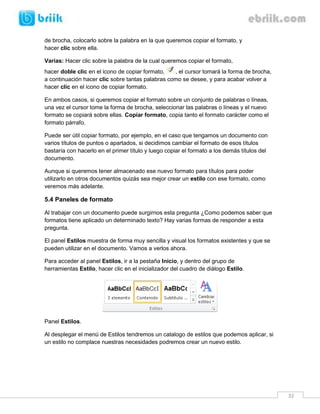 32 
de brocha, colocarlo sobre la palabra en la que queremos copiar el formato, y hacer clic sobre ella. 
Varias: Hacer clic sobre la palabra de la cual queremos copiar el formato, hacer doble clic en el icono de copiar formato, , el cursor tomará la forma de brocha, a continuación hacer clic sobre tantas palabras como se desee, y para acabar volver a hacer clic en el icono de copiar formato. 
En ambos casos, si queremos copiar el formato sobre un conjunto de palabras o líneas, una vez el cursor tome la forma de brocha, seleccionar las palabras o líneas y el nuevo formato se copiará sobre ellas. Copiar formato, copia tanto el formato carácter como el formato párrafo. 
Puede ser útil copiar formato, por ejemplo, en el caso que tengamos un documento con varios títulos de puntos o apartados, si decidimos cambiar el formato de esos títulos bastaría con hacerlo en el primer título y luego copiar el formato a los demás títulos del documento. 
Aunque si queremos tener almacenado ese nuevo formato para títulos para poder utilizarlo en otros documentos quizás sea mejor crear un estilo con ese formato, como veremos más adelante. 
5.4 Paneles de formato 
Al trabajar con un documento puede surgirnos esta pregunta ¿Como podemos saber que formatos tiene aplicado un determinado texto? Hay varias formas de responder a esta pregunta. 
El panel Estilos muestra de forma muy sencilla y visual los formatos existentes y que se pueden utilizar en el documento. Vamos a verlos ahora. 
Para acceder al panel Estilos, ir a la pestaña Inicio, y dentro del grupo de herramientas Estilo, hacer clic en el inicializador del cuadro de diálogo Estilo. 
Panel Estilos. 
Al desplegar el menú de Estilos tendremos un catalogo de estilos que podemos aplicar, si un estilo no complace nuestras necesidades podremos crear un nuevo estilo.  