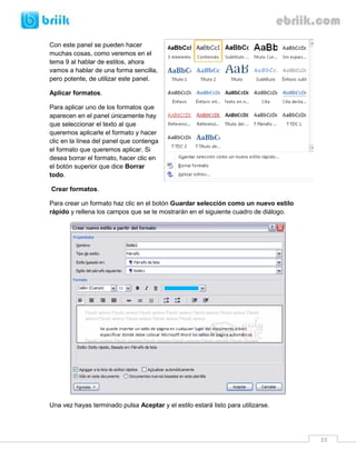 33 
Con este panel se pueden hacer muchas cosas, como veremos en el tema 9 al hablar de estilos, ahora vamos a hablar de una forma sencilla, pero potente, de utilizar este panel. 
Aplicar formatos. 
Para aplicar uno de los formatos que aparecen en el panel únicamente hay que seleccionar el texto al que queremos aplicarle el formato y hacer clic en la línea del panel que contenga el formato que queremos aplicar. Si desea borrar el formato, hacer clic en el botón superior que dice Borrar todo. 
Crear formatos. 
Para crear un formato haz clic en el botón Guardar selección como un nuevo estilo rápido y rellena los campos que se te mostrarán en el siguiente cuadro de diálogo. 
Una vez hayas terminado pulsa Aceptar y el estilo estará listo para utilizarse.  