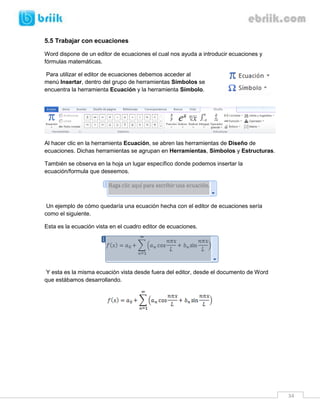 34 
5.5 Trabajar con ecuaciones 
Word dispone de un editor de ecuaciones el cual nos ayuda a introducir ecuaciones y fórmulas matemáticas. 
Para utilizar el editor de ecuaciones debemos acceder al menú Insertar, dentro del grupo de herramientas Símbolos se encuentra la herramienta Ecuación y la herramienta Símbolo. 
Al hacer clic en la herramienta Ecuación, se abren las herramientas de Diseño de ecuaciones. Dichas herramientas se agrupan en Herramientas, Símbolos y Estructuras. 
También se observa en la hoja un lugar específico donde podemos insertar la ecuación/formula que deseemos. 
Un ejemplo de cómo quedaría una ecuación hecha con el editor de ecuaciones sería como el siguiente. 
Esta es la ecuación vista en el cuadro editor de ecuaciones. 
Y esta es la misma ecuación vista desde fuera del editor, desde el documento de Word que estábamos desarrollando. 
 