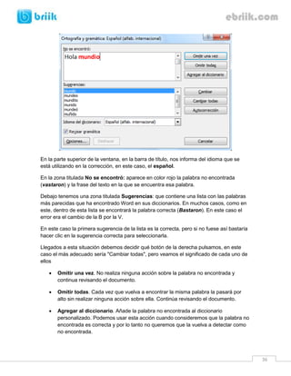 36 
En la parte superior de la ventana, en la barra de título, nos informa del idioma que se está utilizando en la corrección, en este caso, el español. 
En la zona titulada No se encontró: aparece en color rojo la palabra no encontrada (vastaron) y la frase del texto en la que se encuentra esa palabra. 
Debajo tenemos una zona titulada Sugerencias: que contiene una lista con las palabras más parecidas que ha encontrado Word en sus diccionarios. En muchos casos, como en este, dentro de esta lista se encontrará la palabra correcta (Bastaron). En este caso el error era el cambio de la B por la V. 
En este caso la primera sugerencia de la lista es la correcta, pero si no fuese así bastaría hacer clic en la sugerencia correcta para seleccionarla. 
Llegados a esta situación debemos decidir qué botón de la derecha pulsamos, en este caso el más adecuado sería "Cambiar todas", pero veamos el significado de cada uno de ellos 
 Omitir una vez. No realiza ninguna acción sobre la palabra no encontrada y continua revisando el documento. 
 Omitir todas. Cada vez que vuelva a encontrar la misma palabra la pasará por alto sin realizar ninguna acción sobre ella. Continúa revisando el documento. 
 Agregar al diccionario. Añade la palabra no encontrada al diccionario personalizado. Podemos usar esta acción cuando consideremos que la palabra no encontrada es correcta y por lo tanto no queremos que la vuelva a detectar como no encontrada.  