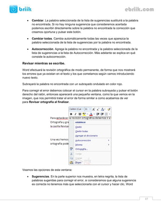 37 
 Cambiar. La palabra seleccionada de la lista de sugerencias sustituirá a la palabra no encontrada. Si no hay ninguna sugerencia que consideremos acertada podemos escribir directamente sobre la palabra no encontrada la corrección que creamos oportuna y pulsar este botón. 
 Cambiar todas. Cambia automáticamente todas las veces que aparezca la palabra seleccionada de la lista de sugerencias por la palabra no encontrada. 
 Autocorrección. Agrega la palabra no encontrada y la palabra seleccionada de la lista de sugerencias a la lista de Autocorrección. Más adelante se explica en qué consiste la autocorrección. 
Revisar mientras se escribe. 
Word efectuará la revisión ortográfica de modo permanente, de forma que nos mostrará los errores que ya existan en el texto y los que cometamos según vamos introduciendo nuevo texto. 
Subrayará la palabra no encontrada con un subrayado ondulado en color rojo. 
Para corregir el error debemos colocar el cursor en la palabra subrayada y pulsar el botón derecho del ratón, entonces aparecerá una pequeña ventana, como la que vemos en la imagen, que nos permitirá tratar el error de forma similar a como acabamos de ver para Revisar ortografía al finalizar. 
Veamos las opciones de esta ventana: 
 Sugerencias. En la parte superior nos muestra, en letra negrita, la lista de palabras sugeridas para corregir el error, si consideramos que alguna sugerencia es correcta no tenemos más que seleccionarla con el cursor y hacer clic, Word  