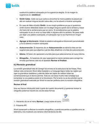 38 
sustituirá la palabra subrayada por la sugerencia elegida. En la imagen la sugerencia es: establecer. 
 Omitir todas. Cada vez que vuelva a encontrar la misma palabra la pasará por alto sin realizar ninguna acción sobre ella y no la volverá a mostrar subrayada. 
 En caso de faltar el botón Omitir, no es ningún problema ya que si queremos omitir el error detectado basta con no elegir ninguna opción de la ventana y hacer clic fuera de la ventana para que se cierre. Si consideramos que la palabra subrayada no es un error no hace falta ni siquiera abrir la ventana. No pasa nada por dejar una palabra subrayada, el subrayado rojo no se imprimirá en ningún caso. 
 Agregar al diccionario. Añade la palabra subrayada al diccionario personalizado y no la volverá a mostrar subrayada. 
 Autocorrección. Si hacemos clic en Autocorrección se abrirá la lista con las sugerencias para que elijamos cual de ellas añadimos a la lista de autocorrección. 
 Idioma. Al hacer clic aparecerá una lista para que seleccionemos el nuevo idioma. 
 Ortografía... Si hacemos clic aquí aparecerá la misma ventana para corregir los errores que hemos visto en el apartado Revisar al finalizar. 
6.2 Revisión gramatical 
La revisión gramatical trata de corregir los errores en la estructura de las frases. Para realizar esta corrección Word debe trasladar a un lenguaje lógico todas las reglas que rigen la gramática castellana y además debe ser capaz de realizar todas las combinaciones que el idioma permite. Esta es una tarea mucho más compleja que comprobar si una palabra existe en el diccionario. Por lo tanto no es de extrañar que la revisión gramatical realizada por Word no sea tan perfecta como la revisión ortográfica. 
Revisar al final 
Una vez hemos introducido todo o parte de nuestro documento y queremos revisar la ortografía podemos hacerlo de una de estas formas: 
1.- Haciendo clic en el menú Revisar y luego sobre el icono 
2.- Pulsando F7. 
Word comenzará a efectuar la revisión ortográfica y cuando encuentre un posible error se detendrá y nos mostrará una ventana informándonos de ello.  