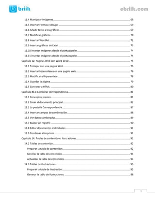 3 
11.4 Manipular imágenes .............................................................................................................. 66 
11.5 Insertar Formas y dibujar ...................................................................................................... 69 
11.6 Añadir texto a los gráficos ..................................................................................................... 69 
11.7 Modificar gráficos.................................................................................................................. 70 
11.8 Insertar WordArt ................................................................................................................... 72 
11.9 Insertar gráficos de Excel ...................................................................................................... 73 
11.10 Insertar imágenes desde el portapapeles ........................................................................... 74 
11.11 Insertar imágenes desde el portapapeles ........................................................................... 74 
Capítulo 12: Paginas Web con Word 2010 ........................................................................................ 75 
12.1 Trabajar con una pagina Web ............................................................................................... 75 
12.2 Insertar hiperenlaces en una pagina web ............................................................................. 76 
12.3 Modificar el hiperenlace ....................................................................................................... 78 
12.4 Guardar la página .................................................................................................................. 79 
12.5 Convertir a HTML. ................................................................................................................. 80 
Capítulo #13: Combinar correspondencia......................................................................................... 81 
13.1 Conceptos previos ................................................................................................................. 81 
13.2 Crear el documento principal ................................................................................................ 82 
13.3 La pestaña Correspondencia ................................................................................................. 87 
13.4 Insertar campos de combinación .......................................................................................... 88 
13.5 Ver datos combinados ........................................................................................................... 89 
13.7 Buscar un registro ................................................................................................................. 90 
13.8 Editar documentos individuales ............................................................................................ 91 
13.9 Combinar al imprimir ............................................................................................................ 91 
Capítulo 14: Tablas de contenido e ilustraciones............................................................................. 92 
14.2 Tablas de contenido .............................................................................................................. 92 
Preparar la tabla de contenidos ................................................................................................ 92 
Generar la tabla de contenidos ................................................................................................. 94 
Actualizar la tabla de contenidos .............................................................................................. 94 
14.3 Tablas de ilustraciones .......................................................................................................... 95 
Preparar la tabla de ilustración: ................................................................................................ 95 
Generar la tabla de ilustraciones. ............................................................................................. 96 
 