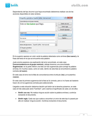 39 
Dependiendo del tipo de error que haya encontrado deberemos realizar una de las acciones disponibles en esta ventana. 
En la superior aparece en color verde la palabra detectada como errónea (los nuevo) y la frase del texto en la que se encuentra esa palabra. 
Justo encima aparece una explicación del error encontrado, en este caso Concorcondancia en el grupo nominal y debajo tenemos una zona titulada Sugerencias: en la parte inferior una lista con las sugerencias para corregir la palabra errónea. En muchos casos, como en este, dentro de esta lista se encontrará la palabra correcta (el nuevo). 
En este caso el error era la falta de concordancia entre el articulo (los) y el sustantivo (nuevo). 
En este caso la primera sugerencia de la lista es la correcta, pero si no fuese así bastaría hacer clic en la sugerencia correcta para seleccionarla. 
Llegados a esta situación debemos decidir qué botón de la derecha pulsamos, en este caso el más adecuado sería "Cambiar", pero veamos el significado de cada uno de ellos 
 Omitir una vez. No realiza ninguna acción sobre la palabra errónea y continúa revisando el documento. 
 Omitir regla. Cada vez que vuelva a encontrar un error de este tipo lo pasará por alto sin realizar ninguna acción. Continúa revisando el documento.  