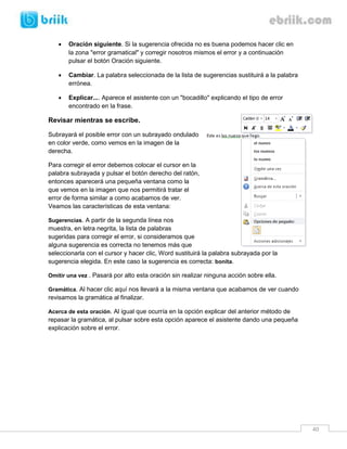 40 
 Oración siguiente. Si la sugerencia ofrecida no es buena podemos hacer clic en la zona "error gramatical" y corregir nosotros mismos el error y a continuación pulsar el botón Oración siguiente. 
 Cambiar. La palabra seleccionada de la lista de sugerencias sustituirá a la palabra errónea. 
 Explicar.... Aparece el asistente con un "bocadillo" explicando el tipo de error 
encontrado en la frase. 
Revisar mientras se escribe. 
Subrayará el posible error con un subrayado ondulado en color verde, como vemos en la imagen de la derecha. 
Para corregir el error debemos colocar el cursor en la palabra subrayada y pulsar el botón derecho del ratón, entonces aparecerá una pequeña ventana como la que vemos en la imagen que nos permitirá tratar el error de forma similar a como acabamos de ver. Veamos las características de esta ventana: 
Sugerencias. A partir de la segunda línea nos muestra, en letra negrita, la lista de palabras sugeridas para corregir el error, si consideramos que alguna sugerencia es correcta no tenemos más que seleccionarla con el cursor y hacer clic, Word sustituirá la palabra subrayada por la sugerencia elegida. En este caso la sugerencia es correcta: bonita. 
Omitir una vez . Pasará por alto esta oración sin realizar ninguna acción sobre ella. 
Gramática. Al hacer clic aquí nos llevará a la misma ventana que acabamos de ver cuando revisamos la gramática al finalizar. 
Acerca de esta oración. Al igual que ocurría en la opción explicar del anterior método de repasar la gramática, al pulsar sobre esta opción aparece el asistente dando una pequeña explicación sobre el error. 
 