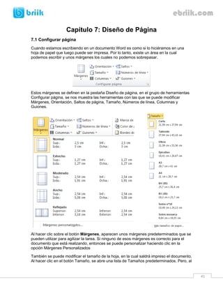 41 
Capítulo 7: Diseño de Página 
7.1 Configurar página 
Cuando estamos escribiendo en un documento Word es como si lo hiciéramos en una hoja de papel que luego puede ser impresa. Por lo tanto, existe un área en la cual podemos escribir y unos márgenes los cuales no podemos sobrepasar. 
Estos márgenes se definen en la pestaña Diseño de página, en el grupo de herramientas Configurar página, se nos muestra las herramientas con las que se puede modificar Márgenes, Orientación, Saltos de página, Tamaño, Números de línea, Columnas y Guiones. 
Al hacer clic sobre el botón Márgenes, aparecen unos márgenes predeterminados que se pueden utilizar para agilizar la tarea. Si ninguno de esos márgenes es correcto para el documento que está realizando, entonces se puede personalizar haciendo clic en la opción Márgenes Personalizados 
También se puede modificar el tamaño de la hoja, en la cual saldrá impreso el documento. Al hacer clic en el botón Tamaño, se abre una lista de Tamaños predeterminados. Pero, al  