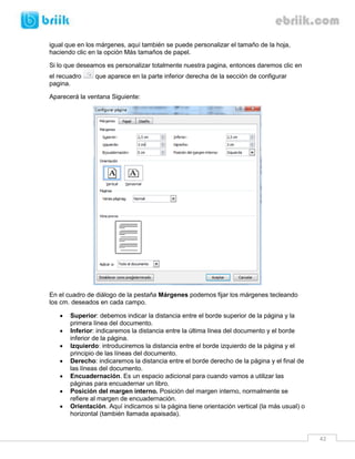 42 
igual que en los márgenes, aquí también se puede personalizar el tamaño de la hoja, haciendo clic en la opción Más tamaños de papel. 
Si lo que deseamos es personalizar totalmente nuestra pagina, entonces daremos clic en el recuadro que aparece en la parte inferior derecha de la sección de configurar pagina. 
Aparecerá la ventana Siguiente: 
En el cuadro de diálogo de la pestaña Márgenes podemos fijar los márgenes tecleando los cm. deseados en cada campo. 
 Superior: debemos indicar la distancia entre el borde superior de la página y la primera línea del documento. 
 Inferior: indicaremos la distancia entre la última línea del documento y el borde inferior de la página. 
 Izquierdo: introduciremos la distancia entre el borde izquierdo de la página y el principio de las líneas del documento. 
 Derecho: indicaremos la distancia entre el borde derecho de la página y el final de las líneas del documento. 
 Encuadernación. Es un espacio adicional para cuando vamos a utilizar las páginas para encuadernar un libro. 
 Posición del margen interno. Posición del margen interno, normalmente se refiere al margen de encuadernación. 
 Orientación. Aquí indicamos si la página tiene orientación vertical (la más usual) o horizontal (también llamada apaisada).  
