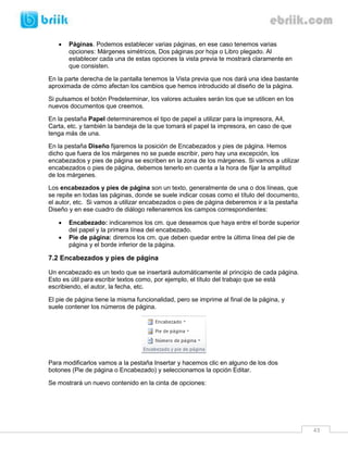 43 
 Páginas. Podemos establecer varias páginas, en ese caso tenemos varias opciones: Márgenes simétricos, Dos páginas por hoja o Libro plegado. Al establecer cada una de estas opciones la vista previa te mostrará claramente en que consisten. 
En la parte derecha de la pantalla tenemos la Vista previa que nos dará una idea bastante aproximada de cómo afectan los cambios que hemos introducido al diseño de la página. 
Si pulsamos el botón Predeterminar, los valores actuales serán los que se utilicen en los nuevos documentos que creemos. 
En la pestaña Papel determinaremos el tipo de papel a utilizar para la impresora, A4, Carta, etc. y también la bandeja de la que tomará el papel la impresora, en caso de que tenga más de una. 
En la pestaña Diseño fijaremos la posición de Encabezados y pies de página. Hemos dicho que fuera de los márgenes no se puede escribir, pero hay una excepción, los encabezados y pies de página se escriben en la zona de los márgenes. Si vamos a utilizar encabezados o pies de página, debemos tenerlo en cuenta a la hora de fijar la amplitud de los márgenes. 
Los encabezados y pies de página son un texto, generalmente de una o dos líneas, que se repite en todas las páginas, donde se suele indicar cosas como el título del documento, el autor, etc. Si vamos a utilizar encabezados o pies de página deberemos ir a la pestaña Diseño y en ese cuadro de diálogo rellenaremos los campos correspondientes: 
 Encabezado: indicaremos los cm. que deseamos que haya entre el borde superior del papel y la primera línea del encabezado. 
 Pie de página: diremos los cm. que deben quedar entre la última línea del pie de página y el borde inferior de la página. 
7.2 Encabezados y pies de página 
Un encabezado es un texto que se insertará automáticamente al principio de cada página. Esto es útil para escribir textos como, por ejemplo, el título del trabajo que se está escribiendo, el autor, la fecha, etc. 
El pie de página tiene la misma funcionalidad, pero se imprime al final de la página, y suele contener los números de página. 
Para modificarlos vamos a la pestaña Insertar y hacemos clic en alguno de los dos botones (Pie de página o Encabezado) y seleccionamos la opción Editar. 
Se mostrará un nuevo contenido en la cinta de opciones:  
