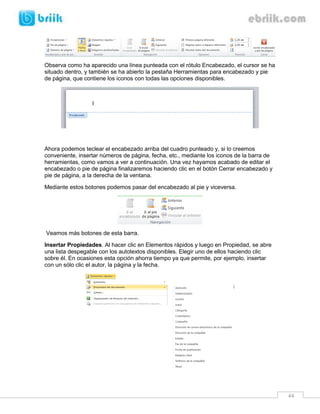 44 
Observa como ha aparecido una línea punteada con el rótulo Encabezado, el cursor se ha situado dentro, y también se ha abierto la pestaña Herramientas para encabezado y pie de página, que contiene los iconos con todas las opciones disponibles. 
Ahora podemos teclear el encabezado arriba del cuadro punteado y, si lo creemos conveniente, insertar números de página, fecha, etc., mediante los iconos de la barra de herramientas, como vamos a ver a continuación. Una vez hayamos acabado de editar el encabezado o pie de página finalizaremos haciendo clic en el botón Cerrar encabezado y pie de página, a la derecha de la ventana. 
Mediante estos botones podemos pasar del encabezado al pie y viceversa. 
Veamos más botones de esta barra. 
Insertar Propiedades. Al hacer clic en Elementos rápidos y luego en Propiedad, se abre una lista despegable con los autotextos disponibles. Elegir uno de ellos haciendo clic sobre él. En ocasiones esta opción ahorra tiempo ya que permite, por ejemplo, insertar con un sólo clic el autor, la página y la fecha. 
 