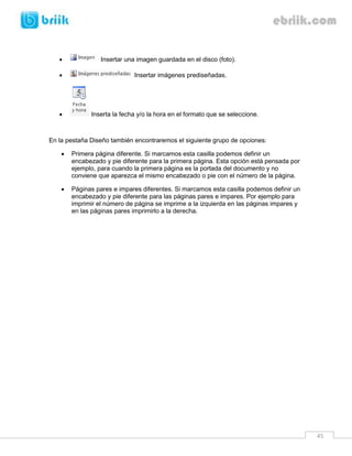 45 
 Insertar una imagen guardada en el disco (foto). 
 Insertar imágenes prediseñadas. 
 Inserta la fecha y/o la hora en el formato que se seleccione. 
En la pestaña Diseño también encontraremos el siguiente grupo de opciones: 
 Primera página diferente. Si marcamos esta casilla podemos definir un encabezado y pie diferente para la primera página. Esta opción está pensada por ejemplo, para cuando la primera página es la portada del documento y no conviene que aparezca el mismo encabezado o pie con el número de la página. 
 Páginas pares e impares diferentes. Si marcamos esta casilla podemos definir un encabezado y pie diferente para las páginas pares e impares. Por ejemplo para imprimir el número de página se imprime a la izquierda en las páginas impares y en las páginas pares imprimirlo a la derecha. 
 