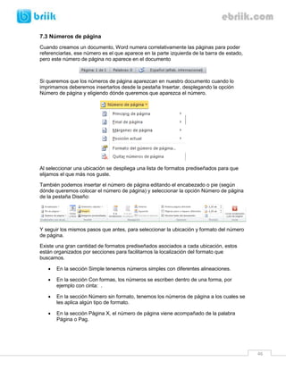 46 
7.3 Números de página 
Cuando creamos un documento, Word numera correlativamente las páginas para poder referenciarlas, ese número es el que aparece en la parte izquierda de la barra de estado, pero este número de página no aparece en el documento 
Si queremos que los números de página aparezcan en nuestro documento cuando lo imprimamos deberemos insertarlos desde la pestaña Insertar, desplegando la opción Número de página y eligiendo dónde queremos que aparezca el número. 
Al seleccionar una ubicación se despliega una lista de formatos prediseñados para que elijamos el que más nos guste. 
También podemos insertar el número de página editando el encabezado o pie (según dónde queremos colocar el número de página) y seleccionar la opción Número de página de la pestaña Diseño: 
Y seguir los mismos pasos que antes, para seleccionar la ubicación y formato del número de página. 
Existe una gran cantidad de formatos prediseñados asociados a cada ubicación, estos están organizados por secciones para facilitarnos la localización del formato que buscamos. 
 En la sección Simple tenemos números simples con diferentes alineaciones. 
 En la sección Con formas, los números se escriben dentro de una forma, por ejemplo con cinta: . 
 En la sección Número sin formato, tenemos los números de página a los cuales se les aplica algún tipo de formato. 
 En la sección Página X, el número de página viene acompañado de la palabra Página o Pag.  