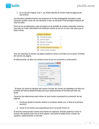 47 
 En la sección Pagina X de Y, se añade además el número total de páginas del documento. 
Los formatos predeterminados que aparecen en la lista desplegable asociada a cada ubicación pueden variar de una ubicación a otra, la ubicación Final de página dispone de más formatos. 
Para ver los encabezados y pies de página en la pantalla de nuestro ordenador tenemos que estar en modo vista Diseño de Impresión donde se ven en un tono más claro que el texto normal. 
Una vez insertado el número de página podemos variar su formato con la opción Formato del número de página. 
Al seleccionarla, se abre una ventana como la que se encuentra a continuación. 
Al hacer clic sobre el triángulo del campo Formato de número se despliega una lista con posibles formatos predeterminados para que seleccionemos el formato que más nos guste. 
Tenemos dos alternativas para indicar en qué número empezará la numeración de las páginas: 
1. Continuar desde la sección anterior (o empezar desde uno, si ésta es la primera sección). 
2. Iniciar en el número que especifiquemos en la opción Iniciar en: 
Si tenemos estructurado nuestro documento en capítulos, también podemos incluir el número del capítulo junto con el de la página, marcando la casilla Incluir número de capítulo y seleccionando un formato.  
