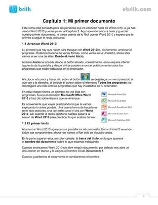 4 
Capítulo 1: Mi primer documento 
Este tema está pensado para las personas que no conocen nada de Word 2010, si ya has usado Word 2010 puedes pasar al Capítulo 2. Aquí aprenderemos a crear y guardar nuestro primer documento, te darás cuenta de lo fácil que es Word 2010 y espero que te animes a seguir el resto del curso. 
1.1 Arrancar Word 2010 
Lo primero que hay que hacer para trabajar con Word 2010es, obviamente, arrancar el programa. Podemos hacerlo de varias formas, como verás en la Unidad 2, ahora sólo vamos a ver una de ellas: Desde el menú Inicio. 
Al menú Inicio se accede desde el botón situado, normalmente, en la esquina inferior izquierda de la pantalla y desde ahí se pueden arrancar prácticamente todos los programas que están instalados en el ordenador. 
Al colocar el cursor y hacer clic sobre el botón se despliega un menú parecido al que ves a la derecha, al colocar el cursor sobre el elemento Todos los programas; se desplegará una lista con los programas que hay instalados en tu ordenador. 
En esta imagen tienes un ejemplo de una lista con programas, busca el elemento Microsoft Office Word 2010 y haz clic sobre él para que se arranque. 
Es conveniente que vayas practicando lo que te vamos explicando lo antes posible. Una buena forma de hacerlo es tener dos sesiones, una con este curso y otra con Word 2010. Así cuando lo creas oportuno puedes pasar a la sesión de Word 2010 para practicar lo que acabas de leer. 
1.2 El primer texto 
Al arrancar Word 2010 aparece una pantalla inicial como ésta. En la Unidad 2 veremos todos sus componentes; ahora nos vamos a fijar sólo en algunas cosas. 
En la parte superior esta, en color celeste, la barra del título, en la que aparece el nombre del documento sobre el que estamos trabajando. 
Cuando arrancamos Word 2010 sin abrir ningún documento, por defecto nos abre un documento en blanco y le asigna el nombre inicial Documento1. 
Cuando guardemos el documento le cambiaremos el nombre.  
