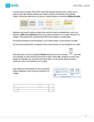 49 
Cuando creas una tabla, Word 2007 te permite aplicarle directamente un estilo con un sólo clic para ello deberás seleccionar la tabla y mostrar el contenido de la pestaña Diseño, allí podrás seleccionar uno entre un amplio listado en la sección Estilos de tabla. 
Mediante esta opción podemos elegir entre varios formatos ya establecidos, como, por ejemplo, Tabla con cuadrícula que es el que está marcado con un cuadro naranja en la imagen. Word aplicará las características del formato elegido a nuestra tabla. 
El programa también te permite dibujar, y por lo tanto añadir, nuevos bordes a la tabla. 
De esta forma podrá tomar un aspecto mucho más parecido a lo que tengamos en mente. 
Para ello hacer un clic en la pestaña Diseño selecciona el icono del lápiz que está a la izquierda, el cursor tomará la forma de un lápiz. Hacer clic y arrastrar el cursor para dibujar el rectángulo con el tamaño total de la tabla. A continuación dibujar las filas y columnas, como si lo hiciéramos con un lápiz. 
Este método es más flexible a la hora de diseñar tablas irregulares, como la que se muestra en la imagen. 
 