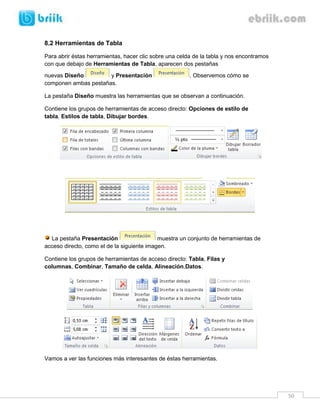 50 
8.2 Herramientas de Tabla 
Para abrir éstas herramientas, hacer clic sobre una celda de la tabla y nos encontramos con que debajo de Herramientas de Tabla, aparecen dos pestañas nuevas Diseño y Presentación . Observemos cómo se componen ambas pestañas. 
La pestaña Diseño muestra las herramientas que se observan a continuación. 
Contiene los grupos de herramientas de acceso directo: Opciones de estilo de tabla, Estilos de tabla, Dibujar bordes. 
La pestaña Presentación muestra un conjunto de herramientas de acceso directo, como el de la siguiente imagen. 
Contiene los grupos de herramientas de acceso directo: Tabla, Filas y columnas, Combinar, Tamaño de celda, Alineación,Datos. 
Vamos a ver las funciones más interesantes de éstas herramientas. 
 