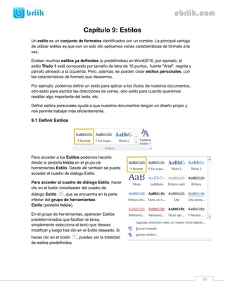 53 
Capítulo 9: Estilos 
Un estilo es un conjunto de formatos identificados por un nombre. La principal ventaja de utilizar estilos es que con un solo clic aplicamos varias características de formato a la vez. 
Existen muchos estilos ya definidos (o predefinidos) en Word2010, por ejemplo, el estilo Titulo 1 está compuesto por tamaño de letra de 16 puntos, fuente "Arial", negrita y párrafo alineado a la izquierda. Pero, además, se pueden crear estilos personales, con las características de formato que deseemos. 
Por ejemplo, podemos definir un estilo para aplicar a los títulos de nuestros documentos, otro estilo para escribir las direcciones de correo, otro estilo para cuando queremos resaltar algo importante del texto, etc. 
Definir estilos personales ayuda a que nuestros documentos tengan un diseño propio y nos permite trabajar más eficientemente. 
9.1 Definir Estilos 
Para acceder a los Estilos podemos hacerlo desde la pestaña Inicio en el grupo de herramientas Estilo. Desde allí también se puede acceder al cuadro de diálogo Estilo. 
Para acceder al cuadro de diálogo Estilo, hacer clic en el botón inicializador del cuadro de diálogo Estilo , que se encuentra en la parte inferior del grupo de herramientas Estilo (pestaña Inicio). 
En el grupo de herramientas, aparecen Estilos predeterminados que facilitan la tarea, simplemente selecciona el texto que deseas modificar y luego haz clic en el Estilo deseado. Si haces clic en el botón , puedes ver la totalidad de estilos predefinidos. 
 
