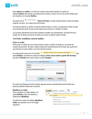 54 
Para aplicar un estilo a un texto de nuestro documento desde el cuadro de diálogo Estilos sólo tienes que seleccionar el texto y hacer clic en uno de los estilos que se muestran en el panel Estilos. 
Si haces clic en Borrar formato, el texto seleccionado volverá al estado original, es decir, sin ningún tipo de formato. 
Si antes de aplicar un estilo no hemos seleccionado un texto, se aplicará el estilo al texto que insertemos partir de ese punto hasta que volvamos a cambiar el estilo. 
Los propios elementos de la lista muestran el estilo que representan, de esta forma se puede ver el efecto que tiene el estilo que vamos a aplicar sobre el texto. 
9.2 Crear, modificar y borrar estilos 
Crear un estilo 
Para crear un estilo de una manera fácil lo mejor es definir el estilo en una parte de nuestro documento. Es decir, aplicar todas las características de formato que queremos que formen el nuevo estilo a un trozo del documento. 
A continuación hacer clic en el botón del panel Estilos, se abrirá el cuadro de diálogo Crear nuevo estilo a partir del formato, escribir el Nombre del nuevo estilo y pulsar Aceptar. 
El cuadro de diálogo permite cambiar algunas de las características del formato que tenenos definido hasta ese momento. 
Modificar un estilo 
Para modificar un estilo debes ir al panel Estilos y dar clic derecho y seleccionar Modificar. 
Se abrirá el cuadro de diálogo Modificar estilo que puedes ver en la imagen siguiente.  