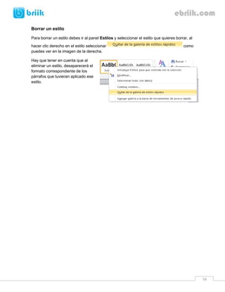 56 
Borrar un estilo 
Para borrar un estilo debes ir al panel Estilos y seleccionar el estilo que quieres borrar, al hacer clic derecho en el estilo seleccionar como puedes ver en la imagen de la derecha. 
Hay que tener en cuenta que al eliminar un estilo, desaparecerá el formato correspondiente de los párrafos que tuvieran aplicado ese estilo. 
 