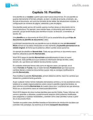57 
Capítulo 10: Plantillas 
Una plantilla es un modelo o patrón para crear nuevos documentos. En una plantilla se guarda internamente el formato utilizado, es decir, el estilo de la fuente, el tamaño, etc., de todo el documento, así como los formatos de las tablas, las tabulaciones incluidas, la configuración de números de página, cabeceras y pies de página. 
Una plantilla puede sernos útil cuando usamos muchas veces un documento con la misma estructura. Por ejemplo, para mandar faxes, el documento será siempre muy parecido, ya que tendrá títulos para identificar al autor, la dirección, el remitente, el asunto, etc. 
Una plantilla es un documento de Word 2010 con la característica de que el tipo de documento es plantilla de documento (.dotx) 
La principal característica de una plantilla es que al utilizarla se crea un documento Word normal con los datos introducidos en ese momento y la plantilla permanece en su estado original, de forma que la podemos utilizar cuantas veces queramos. 
Un ejemplo de plantilla es Normal.dotx. Cada vez que abrimos un documento nuevo estamos utilizando la plantilla Normal.dotx. 
Word 2010 asigna la plantilla Normal.dotx automáticamente al crear un nuevo documento. Esta plantilla es la que contiene la información del tipo de letra, estilo, tamaño, etc. que tienen por defecto los documentos nuevos. 
En unidades anteriores hemos visto como en algunos casos, por ejemplo, en el menú Formato de Fuente, hay un botón llamado Predeterminar que hace que los cambios afecten a todos los documentos nuevos, esto se consigue modificando la plantilla Normal.dotx. 
Para modificar la plantilla Normal.dotx, primero debemos abrirla, hacer los cambios que deseemos y posteriormente guardarla. 
Si por cualquier motivo hemos realizados demasiados cambios y no nos acordamos cómo estaba en su estado original podemos volver a tener la plantilla original borrándola, es decir eliminar el archivoNormal.dotx de nuestro disco duro. La próxima vez que abramos Word con un documento nuevo se creará automáticamente. 
Word 2010 dispone de otras muchas plantillas para escribir Cartas, Faxes, Informes, etc. vamos a aprender a utilizarlas y posteriormente veremos cómo podemos modificarlas para adaptarlas a nuestras necesidades, y también cómo crear plantillas nuevas a partir de un documento Word. 
También se pueden crear plantillas basadas en formularios de introducción de datos con controles más complejos, los veremos en el tema Compartir documentos.  