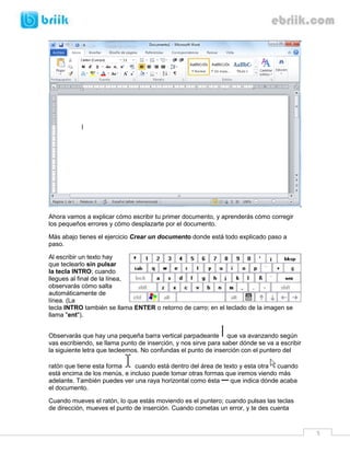 5 
Ahora vamos a explicar cómo escribir tu primer documento, y aprenderás cómo corregir los pequeños errores y cómo desplazarte por el documento. 
Más abajo tienes el ejercicio Crear un documento donde está todo explicado paso a paso. 
Al escribir un texto hay que teclearlo sin pulsar la tecla INTRO; cuando llegues al final de la línea, observarás cómo salta automáticamente de línea. (La tecla INTRO también se llama ENTER o retorno de carro; en el teclado de la imagen se llama "ent"). 
Observarás que hay una pequeña barra vertical parpadeante que va avanzando según vas escribiendo, se llama punto de inserción, y nos sirve para saber dónde se va a escribir la siguiente letra que tecleemos. No confundas el punto de inserción con el puntero del ratón que tiene esta forma cuando está dentro del área de texto y esta otra cuando está encima de los menús, e incluso puede tomar otras formas que iremos viendo más adelante. También puedes ver una raya horizontal como ésta que indica dónde acaba el documento. 
Cuando mueves el ratón, lo que estás moviendo es el puntero; cuando pulsas las teclas de dirección, mueves el punto de inserción. Cuando cometas un error, y te des cuenta  