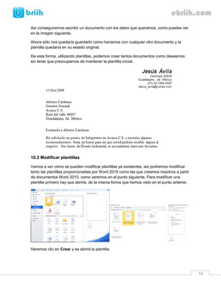 60 
Así conseguiremos escribir un documento con los datos que queramos, como puedes ver en la imagen siguiente. 
Ahora sólo nos quedaría guardarlo como haríamos con cualquier otro documento y la plantilla quedaría en su estado original. 
De esta forma, utilizando plantillas, podemos crear tantos documentos como deseemos sin tener que preocuparnos de mantener la plantilla inicial. 
10.2 Modificar plantillas 
Vamos a ver cómo se pueden modificar plantillas ya existentes, así podremos modificar tanto las plantillas proporcionadas por Word 2010 como las que creemos nosotros a partir de documentos Word 2010, como veremos en el punto siguiente. Para modificar una plantilla primero hay que abrirla, de la misma forma que hemos visto en el punto anterior. 
Haremos clic en Crear y se abrirá la plantilla.  