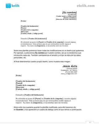 61 
Sobre esa plantilla podremos hacer todas las modificaciones en el diseño que queramos. Por ejemplo, sustituiremos Su nombre por nuestro nombre, así ya no tendremos que introducirlo cada vez. También cambiaremos el tamaño y el tipo de letra de los datos personales, etc. 
Al final obtendremos nuestro propio diseño, como muestra esta imagen. 
Ahora sólo nos quedaría guardar la plantilla modificada, para ello hacemos clic en Guardar y nos aparecerá un cuadro de diálogo como el que vemos a continuación. 
 