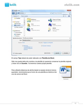 62 
El campo Tipo deberá de estár rellenado con Plantilla de Word. 
Sólo nos queda darle otro nombre a la plantilla (si queremos conservar la plantilla original) y hacer clic en Guardar. Ya tenemos nuestra propia plantilla. 
Para utilizarla debemos de abrirla desde la carpeta donde la hemos guardado, reconocerás que el icono de una plantilla es distinto al de uno de común de Word. 
 