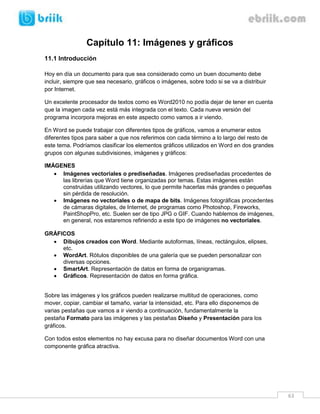 63 
Capítulo 11: Imágenes y gráficos 
11.1 Introducción 
Hoy en día un documento para que sea considerado como un buen documento debe incluir, siempre que sea necesario, gráficos o imágenes, sobre todo si se va a distribuir por Internet. 
Un excelente procesador de textos como es Word2010 no podía dejar de tener en cuenta que la imagen cada vez está más integrada con el texto. Cada nueva versión del programa incorpora mejoras en este aspecto como vamos a ir viendo. 
En Word se puede trabajar con diferentes tipos de gráficos, vamos a enumerar estos diferentes tipos para saber a que nos referimos con cada término a lo largo del resto de este tema. Podríamos clasificar los elementos gráficos utilizados en Word en dos grandes grupos con algunas subdivisiones, imágenes y gráficos: 
IMÁGENES 
 Imágenes vectoriales o prediseñadas. Imágenes prediseñadas procedentes de las librerías que Word tiene organizadas por temas. Estas imágenes están construidas utilizando vectores, lo que permite hacerlas más grandes o pequeñas sin pérdida de resolución. 
 Imágenes no vectoriales o de mapa de bits. Imágenes fotográficas procedentes de cámaras digitales, de Internet, de programas como Photoshop, Fireworks, PaintShopPro, etc. Suelen ser de tipo JPG o GIF. Cuando hablemos de imágenes, en general, nos estaremos refiriendo a este tipo de imágenes no vectoriales. 
GRÁFICOS 
 Dibujos creados con Word. Mediante autoformas, líneas, rectángulos, elipses, etc. 
 WordArt. Rótulos disponibles de una galería que se pueden personalizar con diversas opciones. 
 SmartArt. Representación de datos en forma de organigramas. 
 Gráficos. Representación de datos en forma gráfica. 
Sobre las imágenes y los gráficos pueden realizarse multitud de operaciones, como mover, copiar, cambiar el tamaño, variar la intensidad, etc. Para ello disponemos de varias pestañas que vamos a ir viendo a continuación, fundamentalmente la pestaña Formato para las imágenes y las pestañas Diseño y Presentación para los gráficos. 
Con todos estos elementos no hay excusa para no diseñar documentos Word con una componente gráfica atractiva. 
 