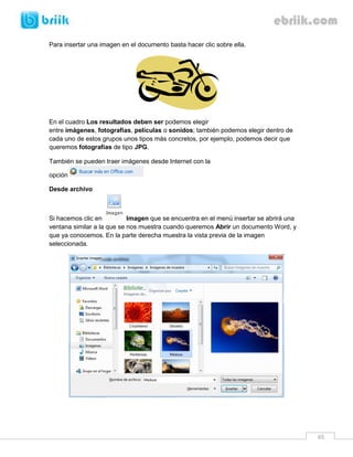 65 
Para insertar una imagen en el documento basta hacer clic sobre ella. 
En el cuadro Los resultados deben ser podemos elegir 
entre imágenes, fotografías, películas o sonidos; también podemos elegir dentro de 
cada uno de estos grupos unos tipos más concretos, por ejemplo, podemos decir que 
queremos fotografías de tipo JPG. 
También se pueden traer imágenes desde Internet con la 
opción 
Desde archivo 
Si hacemos clic en Imagen que se encuentra en el menú insertar se abrirá una 
ventana similar a la que se nos muestra cuando queremos Abrir un documento Word, y 
que ya conocemos. En la parte derecha muestra la vista previa de la imagen 
seleccionada. 
 