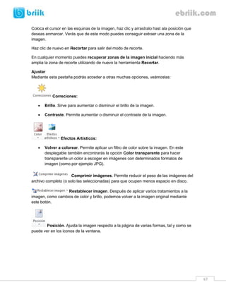 67 
Coloca el cursor en las esquinas de la imagen, haz clic y arrastralo hast ala posición que deseas enmarcar. Verás que de este modo puedes conseguir extraer una zona de la imagen. 
Haz clic de nuevo en Recortar para salir del modo de recorte. 
En cualquier momento puedes recuperar zonas de la imagen inicial haciendo más amplia la zona de recorte utilizando de nuevo la herramienta Recortar. 
Ajustar 
Mediante esta pestaña podrás acceder a otras muchas opciones, veámoslas: 
Correciones: 
 Brillo. Sirve para aumentar o disminuir el brillo de la imagen. 
 Contraste. Permite aumentar o disminuir el contraste de la imagen. 
Efectos Artísticos: 
 Volver a colorear. Permite aplicar un filtro de color sobre la imagen. En este desplegable también encontrarás la opción Color transparente para hacer transparente un color a escoger en imágenes con determinados formatos de imagen (como por ejemplo JPG). 
Comprimir imágenes. Permite reducir el peso de las imágenes del archivo completo (o solo las seleccionadas) para que ocupen menos espacio en disco. 
Restablecer imagen. Después de aplicar varios tratamientos a la imagen, como cambios de color y brillo, podemos volver a la imagen original mediante este botón. 
Posición. Ajusta la imagen respecto a la página de varias formas, tal y como se puede ver en los iconos de la ventana. 
 