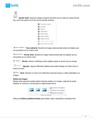 68 
Ajustar texto: Ajusta la imagen respecto del texto que la rodea de varias formas, tal y como se puede ver en los iconos de esta ventana. 
Traer adelante. Muestra la imagen seleccionada sobre los objetos que se encuentren en su mismo nivel. 
Enviar atrás. Muestra la imagen seleccionada bajo los objetos que se encuentren en su mismo nivel. 
Alinear. Alinea o distribuye varios objetos según la opción que se escoja. 
Agrupar. Agrupa diferentes objetos para poder trabajar con ellos como si fuese uno solo. 
Girar. Muestra un menú con diferentes opciones de giro y volteo aplicables a la imagen. 
Estilos de imagen 
Desde estas opciones podrás aplicar diversos estilos a tu imagen, además de poder añadirle un contorno o enmarcarla en determinada forma. 
Utiliza los Estilos predeterminados para añadir mayor vistosidad al resultado final. 
 