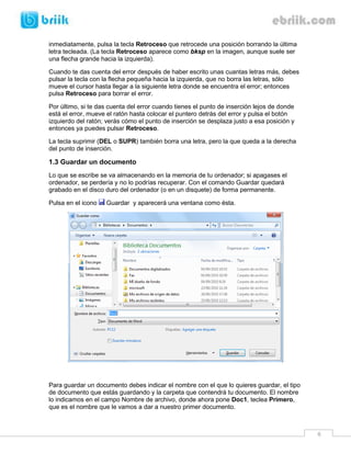 6 
inmediatamente, pulsa la tecla Retroceso que retrocede una posición borrando la última letra tecleada. (La tecla Retroceso aparece como bksp en la imagen, aunque suele ser una flecha grande hacia la izquierda). 
Cuando te das cuenta del error después de haber escrito unas cuantas letras más, debes pulsar la tecla con la flecha pequeña hacia la izquierda, que no borra las letras, sólo mueve el cursor hasta llegar a la siguiente letra donde se encuentra el error; entonces pulsa Retroceso para borrar el error. 
Por último, si te das cuenta del error cuando tienes el punto de inserción lejos de donde está el error, mueve el ratón hasta colocar el puntero detrás del error y pulsa el botón izquierdo del ratón; verás cómo el punto de inserción se desplaza justo a esa posición y entonces ya puedes pulsar Retroceso. 
La tecla suprimir (DEL o SUPR) también borra una letra, pero la que queda a la derecha del punto de inserción. 
1.3 Guardar un documento 
Lo que se escribe se va almacenando en la memoria de tu ordenador; si apagases el ordenador, se perdería y no lo podrías recuperar. Con el comando Guardar quedará grabado en el disco duro del ordenador (o en un disquete) de forma permanente. 
Pulsa en el icono Guardar y aparecerá una ventana como ésta. 
Para guardar un documento debes indicar el nombre con el que lo quieres guardar, el tipo de documento que estás guardando y la carpeta que contendrá tu documento. El nombre lo indicamos en el campo Nombre de archivo, donde ahora pone Doc1, teclea Primero, que es el nombre que le vamos a dar a nuestro primer documento.  