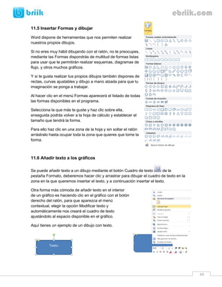 69 
11.5 Insertar Formas y dibujar 
Word dispone de herramientas que nos permiten realizar nuestros propios dibujos. 
Si no eres muy hábil dibujando con el ratón, no te preocupes, mediante las Formas dispondrás de multitud de formas listas para usar que te permitirán realizar esquemas, diagramas de flujo, y otros muchos gráficos. 
Y si te gusta realizar tus propios dibujos también dispones de rectas, curvas ajustables y dibujo a mano alzada para que tu imaginación se ponga a trabajar. 
Al hacer clic en el menú Formas aparecerá el listado de todas las formas disponibles en el programa. 
Selecciona la que más te guste y haz clic sobre ella, enseguida podrás volver a la hoja de cálculo y establecer el tamaño que tendrá la forma. 
Para ello haz clic en una zona de la hoja y sin soltar el ratón arrástralo hasta ocupar toda la zona que quieres que tome la forma. 
11.6 Añadir texto a los gráficos 
Se puede añadir texto a un dibujo mediante el botón Cuadro de texto de la pestaña Formato, deberemos hacer clic y arrastrar para dibujar el cuadro de texto en la zona en la que queremos insertar el texto, y a continuación insertar el texto. 
Otra forma más cómoda de añadir texto en el interior de un gráfico es haciendo clic en el gráfico con el botón derecho del ratón, para que aparezca el menú contextual, elegir la opción Modificar texto y automáticamente nos creará el cuadro de texto ajustándolo al espacio disponible en el gráfico. 
Aquí tienes un ejemplo de un dibujo con texto. 
 