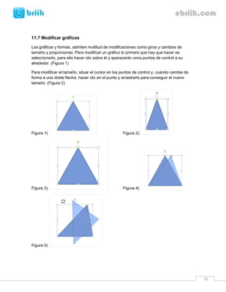 70 
11.7 Modificar gráficos 
Los gráficos y formas, admiten multitud de modificaciones como giros y cambios de tamaño y proporciones. Para modificar un gráfico lo primero que hay que hacer es seleccionarlo, para ello hacer clic sobre él y aparecerán unos puntos de control a su alrededor. (Figura 1) 
Para modificar el tamaño, situar el cursor en los puntos de control y, cuando cambie de forma a una doble flecha, hacer clic en el punto y arrastrarlo para conseguir el nuevo tamaño. (Figura 2) 
Figura 1) Figura 2) 
Figura 3) Figura 4) 
Figura 5)  