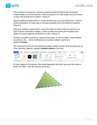 71 
Para mantener la proporción mantener pulsada la tecla MAYÚSCULAS mientras se arrastra desde una de las esquinas. Como se puede ver en esta imagen que se ha hecho un poco más grande que la original. (Figura 3) 
Algunos gráficos también tienen un rombo amarillo que sirve para distorsionar o cambiar la forma del gráfico. En este caso un triangulo isósceles se ha convertido en escaleno. (Figura 4) 
Para girar el gráfico, seleccionarlo y hacer clic sobre el circulo verde que vemos en la parte superior central de la imágen, y mover el ratón para hacer girar el objeto, para acabar el proceso dejamos de presionar el ratón. (Figura 5) 
También se pueden cambiar los colores de las líneas, el color de relleno, añadir efectos de sombra y 3D, ... Estas modificaciones se pueden realizar a partir de la pestaña Formato. 
Con estos iconos de la barra de dibujo se pueden realizar muchas de las acciones que ya vimos para las imagenes, además deestilos rápidos y de forma. 
En esta imagen se ha aplicado color verde degradado de fondo, color azul del contorno, grosor de 3 ptos. y tipo de contorno discontinuo. 
 