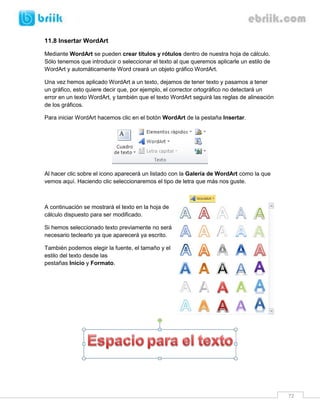 72 
11.8 Insertar WordArt 
Mediante WordArt se pueden crear títulos y rótulos dentro de nuestra hoja de cálculo. Sólo tenemos que introducir o seleccionar el texto al que queremos aplicarle un estilo de WordArt y automáticamente Word creará un objeto gráfico WordArt. 
Una vez hemos aplicado WordArt a un texto, dejamos de tener texto y pasamos a tener un gráfico, esto quiere decir que, por ejemplo, el corrector ortográfico no detectará un error en un texto WordArt, y también que el texto WordArt seguirá las reglas de alineación de los gráficos. 
Para iniciar WordArt hacemos clic en el botón WordArt de la pestaña Insertar. 
Al hacer clic sobre el icono aparecerá un listado con la Galería de WordArt como la que vemos aquí. Haciendo clic seleccionaremos el tipo de letra que más nos guste. 
A continuación se mostrará el texto en la hoja de cálculo dispuesto para ser modificado. 
Si hemos seleccionado texto previamente no será necesario teclearlo ya que aparecerá ya escrito. 
También podemos elegir la fuente, el tamaño y el estilo del texto desde las pestañas Inicio y Formato. 
 