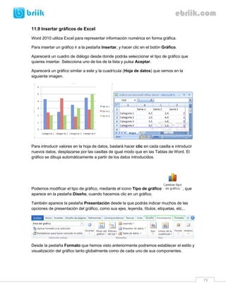 73 
11.9 Insertar gráficos de Excel 
Word 2010 utiliza Excel para representar información numérica en forma gráfica. 
Para insertar un gráfico ir a la pestaña Insertar, y hacer clic en el botón Gráfico. 
Aparecerá un cuadro de diálogo desde donde podrás seleccionar el tipo de gráfico que quieres insertar. Selecciona uno de los de la lista y pulsa Aceptar. 
Aparecerá un gráfico similar a este y la cuadrícula (Hoja de datos) que vemos en la siguiente imagen. 
Para introducir valores en la hoja de datos, bastará hacer clic en cada casilla e introducir nuevos datos, desplazarse por las casillas de igual modo que en las Tablas de Word. El gráfico se dibuja automáticamente a partir de los datos introducidos. 
Podemos modificar el tipo de gráfico, mediante el icono Tipo de gráfico , que aparece en la pestaña Diseño, cuando hacemos clic en un gráfico. 
También aparece la pestaña Presentación desde la que podrás indicar muchos de las opciones de presentación del gráfico, como sus ejes, leyenda, títulos, etiquetas, etc... 
Desde la pestaña Formato que hemos visto anteriormente podremos establecer el estilo y visualización del gráfico tanto globalmente como de cada uno de sus componentes. 
 