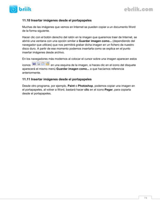 74 
11.10 Insertar imágenes desde el portapapeles 
Muchas de las imágenes que vemos en Internet se pueden copiar a un documento Word de la forma siguiente. 
Hacer clic con el botón derecho del ratón en la imagen que queremos traer de Internet, se abrirá una ventana con una opción similar a Guardar imagen como... (dependiendo del navegador que utilices) que nos permitirá grabar dicha imagen en un fichero de nuestro disco duro. A partir de ese momento podemos insertarla como se explica en el punto insertar imágenes desde archivo. 
En los navegadores más modernos al colocar el cursor sobre una imagen aparecen estos iconos en una esquina de la imagen, si haces clic en el icono del disquete aparecerá el mismo menú Guardar imagen como... a que hacíamos referencia anteriormente. 
11.11 Insertar imágenes desde el portapapeles 
Desde otro programa, por ejemplo, Paint o Photoshop, podemos copiar una imagen en el portapapeles, al volver a Word, bastará hacer clic en el icono Pegar, para copiarla desde el portapapeles. 
 