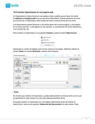 76 
12.2 Insertar hiperenlaces en una pagina web 
Un hiperenlace (o hipervínculo) es una palabra, frase o gráfico que al hacer clic sobre él saltamos a la página web a la que apunta el hiperenlace. Cuando pasamos el cursor por encima de un hiperenlace, éste cambia de forma y toma la forma de una mano. 
Los hiperenlaces pueden llevarnos a otra parte dentro de la misma página, a otra página en el mismo servidor, a otra página en otro servidor, a una dirección de correo electrónico, a un servidor ftp, etc. 
Para insertar un hiperenlace ir a la pestaña Insertar,y pulsar el botón Hipervínculo. 
Aparecerá un cuadro de diálogo como el que vemos en la imagen, debemos rellenar el campo Texto y el campo Dirección, veamos cómo hacerlo: 
Texto. 
Es el texto que contiene el hiperenlace, puedes seleccionarlo en el documento con lo cual ya aparecerá en este campo o en otro caso deberás escribirlo ahora. 
Si quieres insertar un hiperenlace en una imagen selecciónala antes de insertar el hipervínculo, verás como aparece <Selección del documento> en este campo Texto. 
 