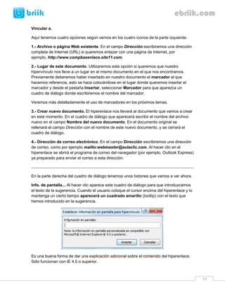 77 
Vincular a. 
Aquí tenemos cuatro opciones según vemos en los cuatro iconos de la parte izquierda: 
1.- Archivo o página Web existente. En el campo Dirección escribiremos una dirección completa de Internet (URL) si queremos enlazar con una página de Internet, por ejemplo, http://www.compbasenlace.site11.com. 
2.- Lugar de este documento. Utilizaremos esta opción si queremos que nuestro hipervínculo nos lleve a un lugar en el mismo documento en el que nos encontramos. Previamente deberemos haber insertado en nuestro documento el marcador al que hacemos referencia, esto se hace colocándose en el lugar donde queremos insertar el marcador y desde el pestaña Insertar, seleccionar Marcador para que aparezca un cuadro de diálogo donde escribiremos el nombre del marcador. 
Veremos más detalladamente el uso de marcadores en los próximos temas. 
3.- Crear nuevo documento. El hiperenlace nos llevará al documento que vamos a crear en este momento. En el cuadro de diálogo que aparecerá escribir el nombre del archivo nuevo en el campo Nombre del nuevo documento. En el documento original se rellenará el campo Dirección con el nombre de este nuevo documento, y se cerrará el cuadro de diálogo. 
4.- Dirección de correo electrónico. En el campo Dirección escribiremos una dirección de correo, como por ejemplo mailto:webmaster@aulaclic.com. Al hacer clic en el hiperenlace se abrirá el programa de correo del navegador (por ejemplo, Outlook Express) ya preparado para enviar el correo a esta dirección. 
En la parte derecha del cuadro de diálogo tenemos unos botones que vamos a ver ahora. 
Info. de pantalla... Al hacer clic aparece este cuadro de diálogo para que introduzcamos el texto de la sugerencia. Cuando el usuario coloque el cursor encima del hiperenlace y lo mantenga un cierto tiempo aparecerá un cuadrado amarillo (tooltip) con el texto que hemos introducido en la sugerencia. 
Es una buena forma de dar una explicación adicional sobre el contenido del hiperenlace. Sólo funcionan con IE 4.0 o superior.  