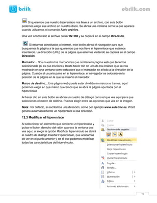 78 
Si queremos que nuestro hiperenlace nos lleve a un archivo, con este botón podemos elegir ese archivo en nuestro disco. Se abrirá una ventana como la que aparece cuando utilizamos el comando Abrir archivo. 
Una vez encontrado el archivo pulsar INTRO y se copiará en el campo Dirección. 
Si estamos conectados a Internet, este botón abrirá el navegador para que busquemos la página a la que queremos que nos lleve el hiperenlace que estamos insertando. La dirección (URL) de la página que estemos visitando se copiará en el campo Dirección. 
Marcador... Nos muestra los marcadores que contiene la página web que tenemos seleccionada (si es que los tiene). Basta hacer clic en uno de los enlaces que se nos mostrarán en una ventana como esta para que el marcador se añada a la dirección de la página. Cuando el usuario pulse en el hiperenlace, el navegador se colocará en la posición de la página en la que se insertó el marcador. 
Marco de destino... Una página web puede estar dividida en marcos o frames, aquí podemos elegir en qué marco queremos que se abra la página apuntada por el hipervínculo 
Al hacer clic en este botón se abrirá un cuadro de diálogo como el que ves aquí para que selecciones el marco de destino. Puedes elegir entre las opciones que ves en la imagen. 
Nota: Por defecto, si escribimos una dirección, como por ejemplo www.aulaClic.es, Word genera automáticamente un hiperenlace a esa dirección. 
12.3 Modificar el hiperenlace 
Al seleccionar un elemento que contiene un hiperenlace y pulsar el botón derecho del ratón aparece la ventana que ves aquí, al elegir la opción Modificar hipervínculo se abrirá el cuadro de diálogo Insertar Hipervínculo, que acabamos de ver en el punto anterior y en el que podemos modificar todas las características del hipervínculo. 
 