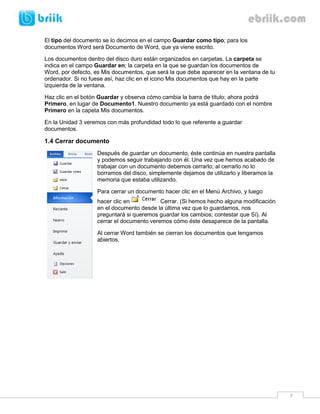 7 
El tipo del documento se lo decimos en el campo Guardar como tipo; para los documentos Word será Documento de Word, que ya viene escrito. 
Los documentos dentro del disco duro están organizados en carpetas. La carpeta se indica en el campo Guardar en; la carpeta en la que se guardan los documentos de Word, por defecto, es Mis documentos, que será la que debe aparecer en la ventana de tu ordenador. Si no fuese así, haz clic en el icono Mis documentos que hay en la parte izquierda de la ventana. 
Haz clic en el botón Guardar y observa cómo cambia la barra de título; ahora podrá Primero, en lugar de Documento1. Nuestro documento ya está guardado con el nombre Primero en la capeta Mis documentos. 
En la Unidad 3 veremos con más profundidad todo lo que referente a guardar documentos. 
1.4 Cerrar documento 
Después de guardar un documento, éste continúa en nuestra pantalla y podemos seguir trabajando con él. Una vez que hemos acabado de trabajar con un documento debemos cerrarlo; al cerrarlo no lo borramos del disco, simplemente dejamos de utilizarlo y liberamos la memoria que estaba utilizando. 
Para cerrar un documento hacer clic en el Menú Archivo, y luego hacer clic en Cerrar. (Si hemos hecho alguna modificación en el documento desde la última vez que lo guardamos, nos preguntará si queremos guardar los cambios; contestar que Sí). Al cerrar el documento veremos cómo éste desaparece de la pantalla. 
Al cerrar Word también se cierran los documentos que tengamos abiertos. 
 