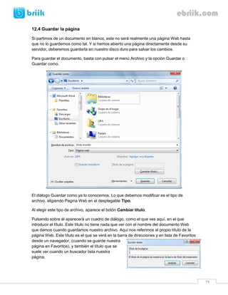 79 
12.4 Guardar la página 
Si partimos de un documento en blanco, este no será realmente una página Web hasta que no lo guardemos como tal. Y si hemos abierto una página directamente desde su servidor, deberemos guardarla en nuestro disco duro para salvar los cambios. 
Para guardar el documento, basta con pulsar el menú Archivo y la opción Guardar o Guardar como. 
El diálogo Guardar como ya lo conocemos. Lo que debemos modificar es el tipo de archivo, eligiendo Pagina Web en el desplegable Tipo. 
Al elegir este tipo de archivo, aparece el botón Cambiar título. 
Pulsando sobre él aparecerá un cuadro de diálogo, como el que ves aquí, en el que introducir el título. Este título no tiene nada que ver con el nombre del documento Web que damos cuando guardamos nuestro archivo. Aquí nos referimos al propio título de la página Web. Este título es el que se verá en la barra de direcciones y en lista de Favoritos desde un navegador, (cuando se guarde nuestra página en Favoritos), y también el título que se suele ver cuando un buscador lista nuestra página.  