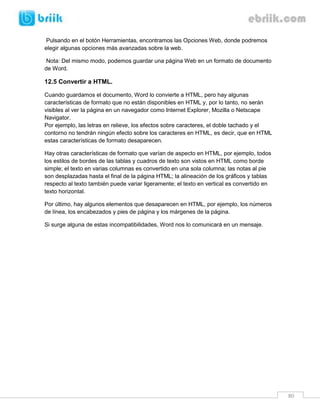 80 
Pulsando en el botón Herramientas, encontramos las Opciones Web, donde podremos elegir algunas opciones más avanzadas sobre la web. 
Nota: Del mismo modo, podemos guardar una página Web en un formato de documento de Word. 
12.5 Convertir a HTML. 
Cuando guardamos el documento, Word lo convierte a HTML, pero hay algunas características de formato que no están disponibles en HTML y, por lo tanto, no serán visibles al ver la página en un navegador como Internet Explorer, Mozilla o Netscape Navigator. Por ejemplo, las letras en relieve, los efectos sobre caracteres, el doble tachado y el contorno no tendrán ningún efecto sobre los caracteres en HTML, es decir, que en HTML estas características de formato desaparecen. 
Hay otras características de formato que varían de aspecto en HTML, por ejemplo, todos los estilos de bordes de las tablas y cuadros de texto son vistos en HTML como borde simple; el texto en varias columnas es convertido en una sola columna; las notas al pie son desplazadas hasta el final de la página HTML; la alineación de los gráficos y tablas respecto al texto también puede variar ligeramente; el texto en vertical es convertido en texto horizontal. 
Por último, hay algunos elementos que desaparecen en HTML, por ejemplo, los números de línea, los encabezados y pies de página y los márgenes de la página. 
Si surge alguna de estas incompatibilidades, Word nos lo comunicará en un mensaje. 
 