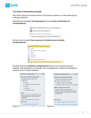 82 
13.2 Crear el documento principal 
Abrir Word y tener en la ventana activa un documento en blanco o un documento que ya contenga el texto fijo. 
Seleccionar de la pestaña Correspondencia el menú Iniciar combinación de correspondencia. 
Allí haz clic en la opción Paso a paso por el Asistente para combinar correspondencia. 
Se abrirá la sección Combinar correspondencia (Figura 1) con el primer paso del asistente. Este asistente es muy sencillo, nos va preguntando y nosotros le contestamos haciendo clic en la opción deseada. 
Figura 1) Figura 2)  
