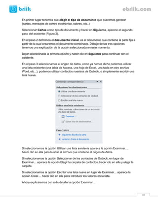 83 
En primer lugar tenemos que elegir el tipo de documento que queremos generar (cartas, mensajes de correo electrónico, sobres, etc..) 
Seleccionar Cartas como tipo de documento y hacer en Siguiente, aparece el segundo paso del asistente (Figura 2). 
En el paso 2 definimos el documento inicial, es el documento que contiene la parte fija a partir de la cual crearemos el documento combinado. Debajo de las tres opciones tenemos una explicación de la opción seleccionada en este momento. 
Dejar seleccionada la primera opción y hacer clic en Siguiente para continuar con el asistente. 
En el paso 3 seleccionamos el origen de datos, como ya hemos dicho podemos utilizar una lista existente (una tabla de Access, una hoja de Excel, una tabla en otro archivo Word, etc...), podemos utilizar contactos nuestros de Outlook, o simplemente escribir una lista nueva. 
Si seleccionamos la opción Utilizar una lista existente aparece la opción Examinar..., hacer clic en ella para buscar el archivo que contiene el origen de datos. 
Si seleccionamos la opción Seleccionar de los contactos de Outlook, en lugar de Examinar... aparece la opción Elegir la carpeta de contactos, hacer clic en ella y elegir la carpeta. 
Si seleccionamos la opción Escribir una lista nueva en lugar de Examinar... aparece la opción Crear..., hacer clic en ella para introducir los valores en la lista. 
Ahora explicaremos con más detalle la opción Examinar...  