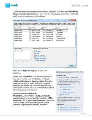 85 
Cuando hayamos seleccionado la tabla correcta, aparecerá la ventana de Destinatarios de combinar correspondencia, en ella vemos los datos que se combinarán y podemos añadir opciones que veremos más adelante. 
Hacer clic en Aceptar para pasar al paso 4 del asistente... 
En este paso redactamos en el documento abierto el texto fijo de nuestra carta (si no estaba escrito ya) y añadimos los campos de combinación. Para ello debemos posicionar el cursor en la posición donde queremos que aparezca el campo de combinación y a continuación hacemos clic en el panel de tareas sobre el elemento que queremos insertar. 
Podemos insertar un Bloque de direcciones..., una Línea de saludo..., Franqueo electrónico... (si tenemos la utilidad instalada), o Más elementos.... En la opción Más elementos... aparecerá la lista de todos los campos del origen de datos y podremos elegir de la lista el campo a insertar.  