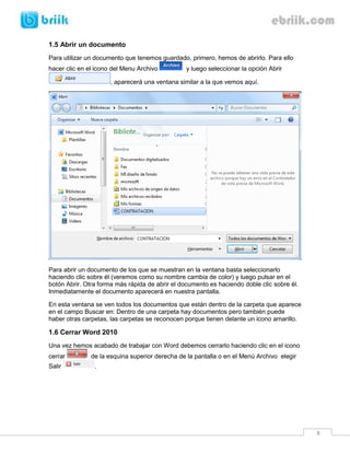 8 
1.5 Abrir un documento 
Para utilizar un documento que tenemos guardado, primero, hemos de abrirlo. Para ello hacer clic en el icono del Menu Archivo y luego seleccionar la opción Abrir , aparecerá una ventana similar a la que vemos aquí. 
Para abrir un documento de los que se muestran en la ventana basta seleccionarlo haciendo clic sobre él (veremos como su nombre cambia de color) y luego pulsar en el botón Abrir. Otra forma más rápida de abrir el documento es haciendo doble clic sobre él. Inmediatamente el documento aparecerá en nuestra pantalla. 
En esta ventana se ven todos los documentos que están dentro de la carpeta que aparece en el campo Buscar en: Dentro de una carpeta hay documentos pero también puede haber otras carpetas, las carpetas se reconocen porque tienen delante un icono amarillo. 
1.6 Cerrar Word 2010 
Una vez hemos acabado de trabajar con Word debemos cerrarlo haciendo clic en el icono cerrar de la esquina superior derecha de la pantalla o en el Menú Archivo elegir Salir . 
 