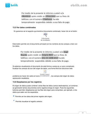 89 
13.5 Ver datos combinados 
Si queremos ver el aspecto que tendrá el documento combinado, hacer clic en el botón: 
Este botón permite ver el documento principal con los nombres de los campos o bien con los datos. 
Si estamos visualizando el documento de esta forma a veces es un poco complicado localizar los campos de son del origen de datos, una forma fácil de solucionar este problema es hacer clic sobre el icono , los campos del origen de datos aparecerán resaltados. 
13.6 Desplazarse por los registros 
El origen de datos puede contener varias filas de datos (varios destinatarios), al combinar, se generarán tantos documentos como registros tenga el origen. Pues los siguientes botones permiten desplazarse por las filas del origen para comprobar, por ejemplo, si los datos que salen son los esperados. 
Permite ver los datos del primer registro del origen. 
Permite visualizar el registro anterior.  