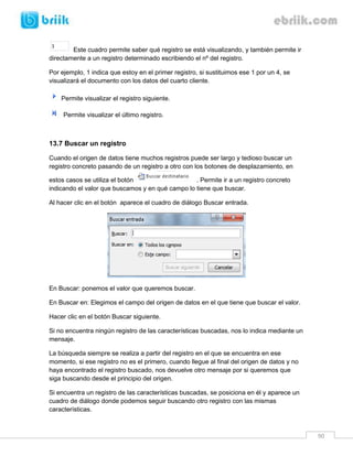 90 
Este cuadro permite saber qué registro se está visualizando, y también permite ir directamente a un registro determinado escribiendo el nº del registro. 
Por ejemplo, 1 indica que estoy en el primer registro, si sustituimos ese 1 por un 4, se visualizará el documento con los datos del cuarto cliente. 
Permite visualizar el registro siguiente. 
Permite visualizar el último registro. 
13.7 Buscar un registro 
Cuando el origen de datos tiene muchos registros puede ser largo y tedioso buscar un registro concreto pasando de un registro a otro con los botones de desplazamiento, en estos casos se utiliza el botón . Permite ir a un registro concreto indicando el valor que buscamos y en qué campo lo tiene que buscar. 
Al hacer clic en el botón aparece el cuadro de diálogo Buscar entrada. 
En Buscar: ponemos el valor que queremos buscar. 
En Buscar en: Elegimos el campo del origen de datos en el que tiene que buscar el valor. 
Hacer clic en el botón Buscar siguiente. 
Si no encuentra ningún registro de las características buscadas, nos lo indica mediante un mensaje. 
La búsqueda siempre se realiza a partir del registro en el que se encuentra en ese momento, si ese registro no es el primero, cuando llegue al final del origen de datos y no haya encontrado el registro buscado, nos devuelve otro mensaje por si queremos que siga buscando desde el principio del origen. 
Si encuentra un registro de las características buscadas, se posiciona en él y aparece un cuadro de diálogo donde podemos seguir buscando otro registro con las mismas características.  